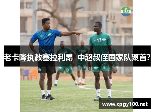 老卡隆执教塞拉利昂  中超叔侄国家队聚首？