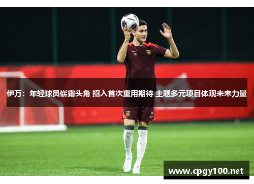 伊万：年轻球员崭露头角 招入首次重用期待 主题多元项目体现未来力量